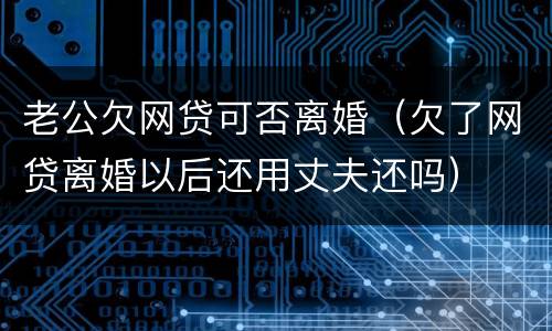 老公欠网贷可否离婚（欠了网贷离婚以后还用丈夫还吗）