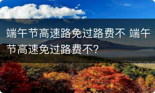 端午节高速路免过路费不 端午节高速免过路费不?