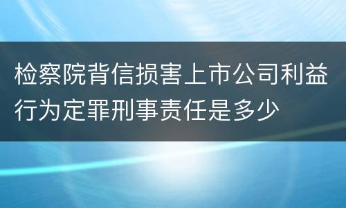 检察院背信损害上市公司利益行为定罪刑事责任是多少