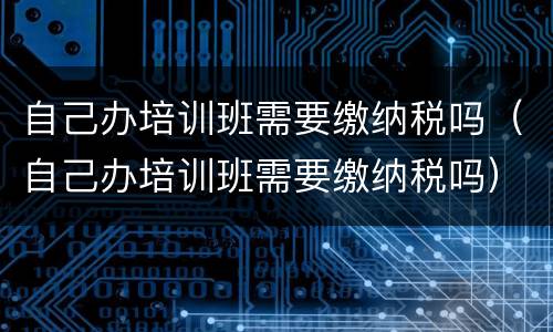 自己办培训班需要缴纳税吗（自己办培训班需要缴纳税吗）