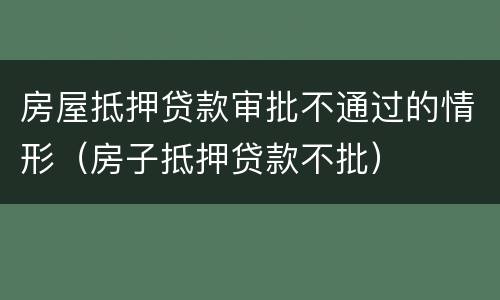 房屋抵押贷款审批不通过的情形（房子抵押贷款不批）