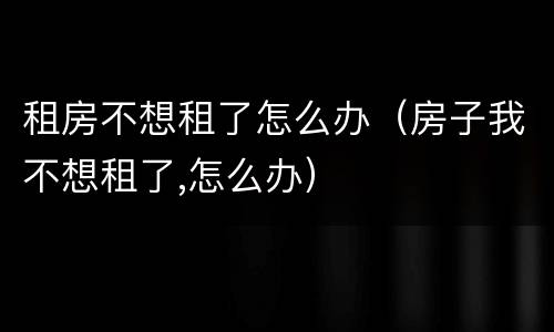 租房不想租了怎么办（房子我不想租了,怎么办）