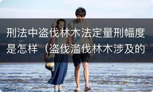 刑法中盗伐林木法定量刑幅度是怎样（盗伐滥伐林木涉及的刑法规定）