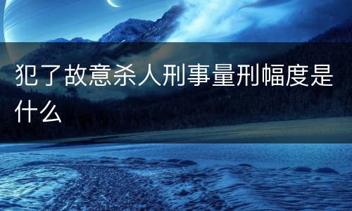 犯了故意杀人刑事量刑幅度是什么