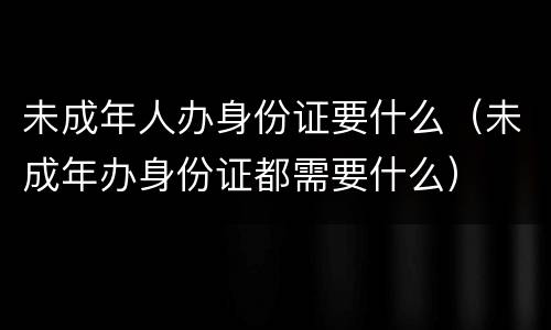 未成年人办身份证要什么（未成年办身份证都需要什么）