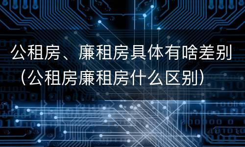 公租房、廉租房具体有啥差别（公租房廉租房什么区别）