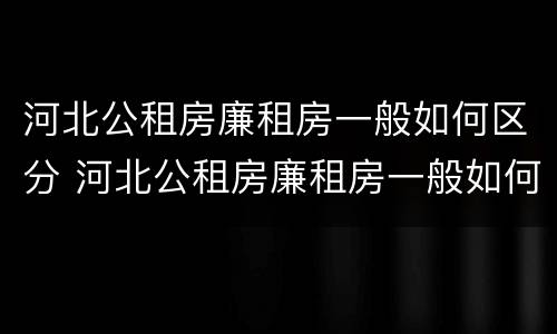 河北公租房廉租房一般如何区分 河北公租房廉租房一般如何区分的
