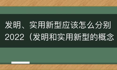 发明、实用新型应该怎么分别2022（发明和实用新型的概念）