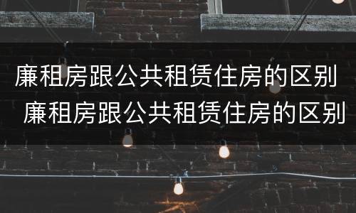 廉租房跟公共租赁住房的区别 廉租房跟公共租赁住房的区别是什么