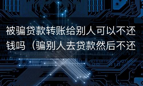 被骗贷款转账给别人可以不还钱吗（骗别人去贷款然后不还钱）