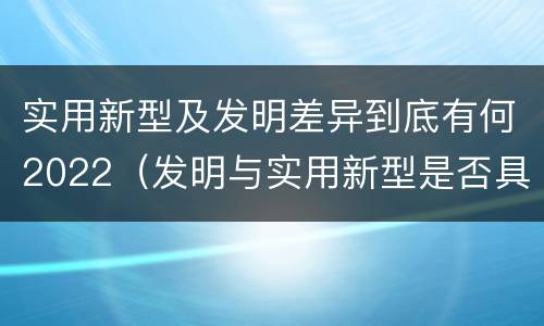 实用新型及发明差异到底有何2022（发明与实用新型是否具有实用性）