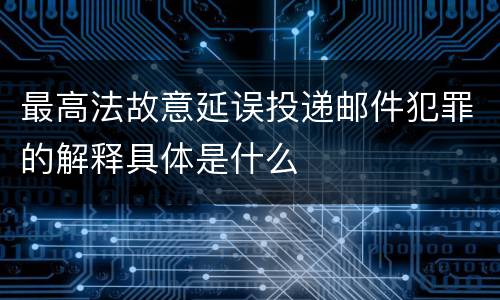 最高法故意延误投递邮件犯罪的解释具体是什么