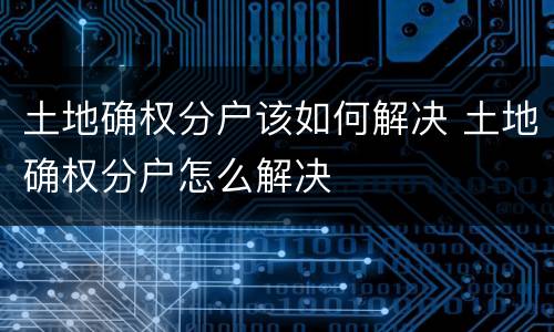 土地确权分户该如何解决 土地确权分户怎么解决