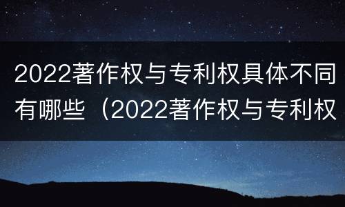 2022著作权与专利权具体不同有哪些（2022著作权与专利权具体不同有哪些问题）