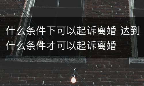 什么条件下可以起诉离婚 达到什么条件才可以起诉离婚