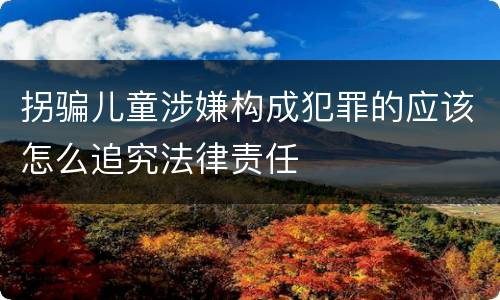 拐骗儿童涉嫌构成犯罪的应该怎么追究法律责任
