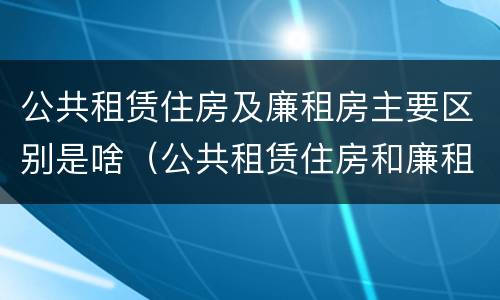 公共租赁住房及廉租房主要区别是啥（公共租赁住房和廉租房的区别）