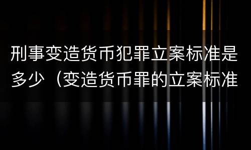刑事变造货币犯罪立案标准是多少（变造货币罪的立案标准）