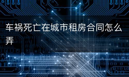 车祸死亡在城市租房合同怎么弄
