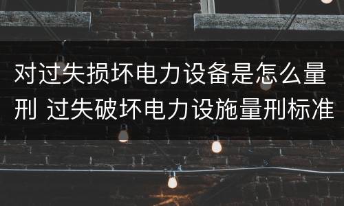 对过失损坏电力设备是怎么量刑 过失破坏电力设施量刑标准