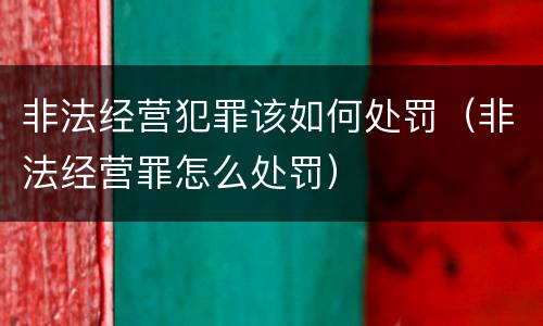 非法经营犯罪该如何处罚(非法经营罪怎么处罚)