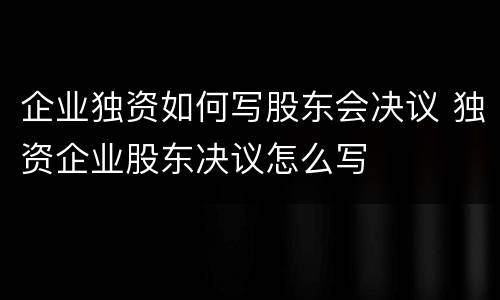 企业独资如何写股东会决议 独资企业股东决议怎么写