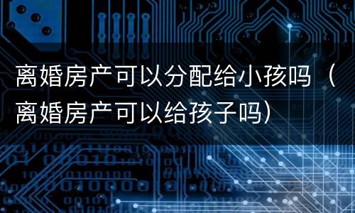 离婚房产可以分配给小孩吗（离婚房产可以给孩子吗）