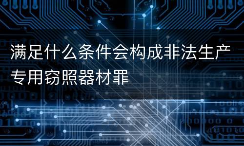 满足什么条件会构成非法生产专用窃照器材罪