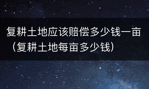 复耕土地应该赔偿多少钱一亩（复耕土地每亩多少钱）