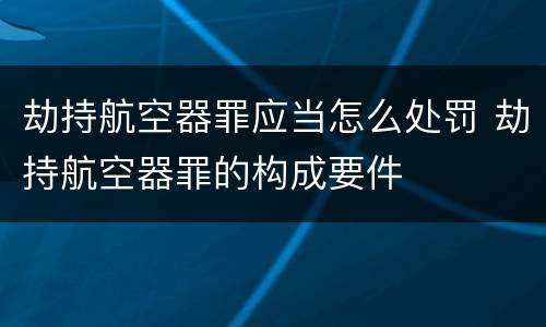 劫持航空器罪应当怎么处罚 劫持航空器罪的构成要件