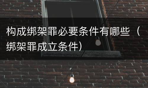 构成绑架罪必要条件有哪些（绑架罪成立条件）