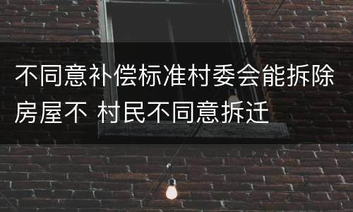 不同意补偿标准村委会能拆除房屋不 村民不同意拆迁