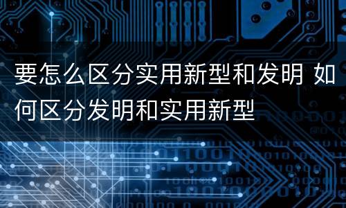 要怎么区分实用新型和发明 如何区分发明和实用新型