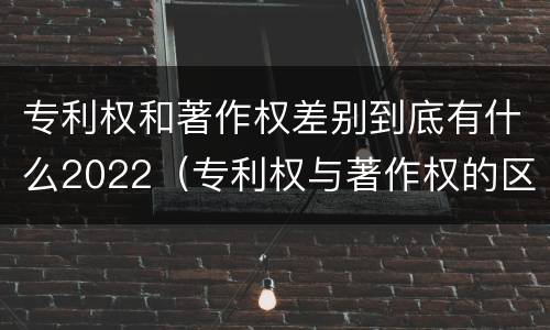 专利权和著作权差别到底有什么2022（专利权与著作权的区别与联系）