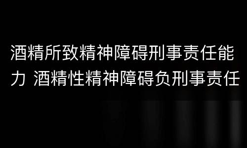 酒精所致精神障碍刑事责任能力 酒精性精神障碍负刑事责任