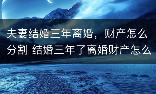 夫妻结婚三年离婚，财产怎么分割 结婚三年了离婚财产怎么分