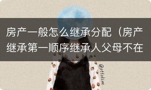 房产一般怎么继承分配（房产继承第一顺序继承人父母不在了房产怎么分配）