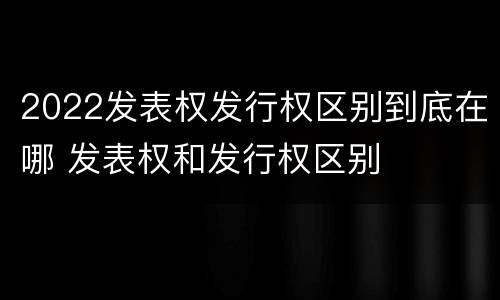 2022发表权发行权区别到底在哪 发表权和发行权区别