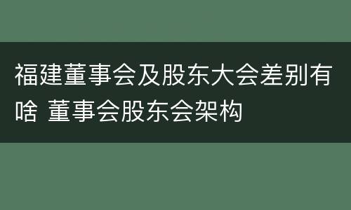 福建董事会及股东大会差别有啥 董事会股东会架构