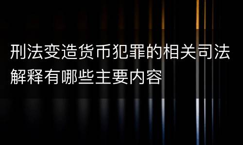 刑法变造货币犯罪的相关司法解释有哪些主要内容