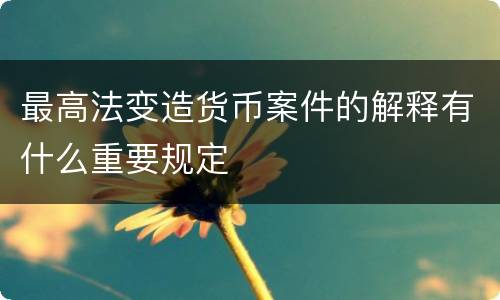 最高法变造货币案件的解释有什么重要规定