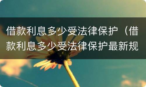 借款利息多少受法律保护（借款利息多少受法律保护最新规定）