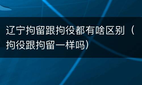 辽宁拘留跟拘役都有啥区别（拘役跟拘留一样吗）