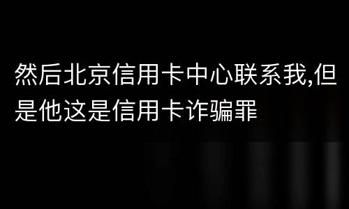 然后北京信用卡中心联系我,但是他这是信用卡诈骗罪