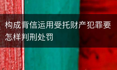 构成背信运用受托财产犯罪要怎样判刑处罚