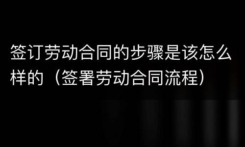 签订劳动合同的步骤是该怎么样的（签署劳动合同流程）