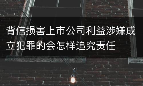 背信损害上市公司利益涉嫌成立犯罪的会怎样追究责任