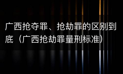 广西抢夺罪、抢劫罪的区别到底（广西抢劫罪量刑标准）
