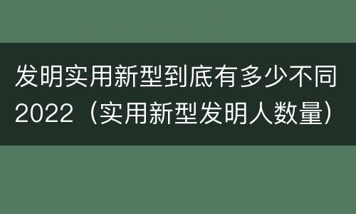 发明实用新型到底有多少不同2022（实用新型发明人数量）