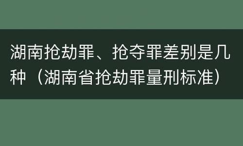 湖南抢劫罪、抢夺罪差别是几种（湖南省抢劫罪量刑标准）